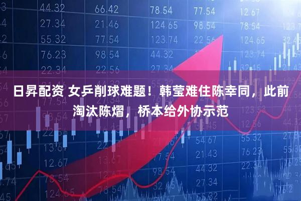 日昇配资 女乒削球难题!韩莹难住陈幸同,此前淘汰陈熠,桥本给外协示范