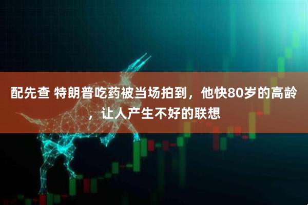 配先查 特朗普吃药被当场拍到,他快80岁的高龄,让人产生不好的联想