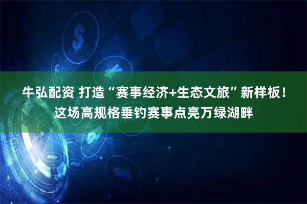 牛弘配资 打造“赛事经济+生态文旅”新样板!这场高规格垂钓赛事点亮万绿湖畔