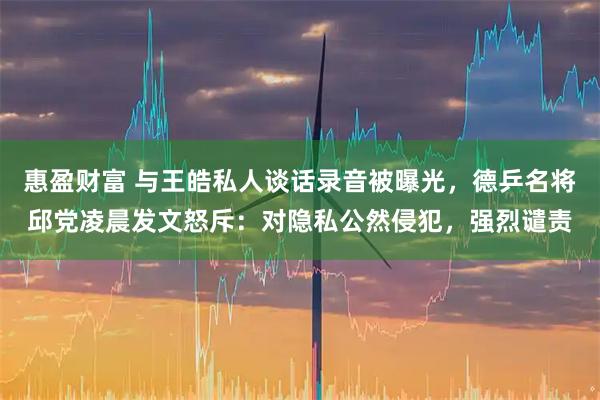 惠盈财富 与王皓私人谈话录音被曝光,德乒名将邱党凌晨发文怒斥:对隐私公然侵犯,强烈谴责