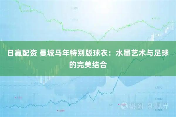 日赢配资 曼城马年特别版球衣:水墨艺术与足球的完美结合