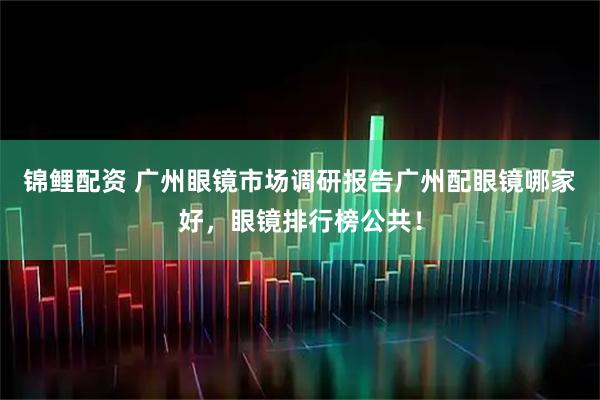 锦鲤配资 广州眼镜市场调研报告广州配眼镜哪家好,眼镜排行榜公共!