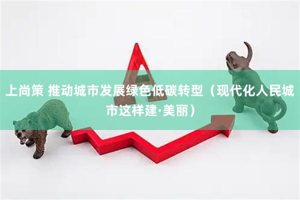 上尚策 推动城市发展绿色低碳转型(现代化人民城市这样建·美丽)