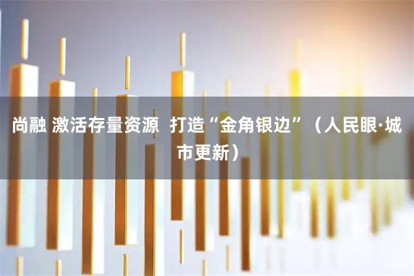 尚融 激活存量资源  打造“金角银边”(人民眼·城市更新)