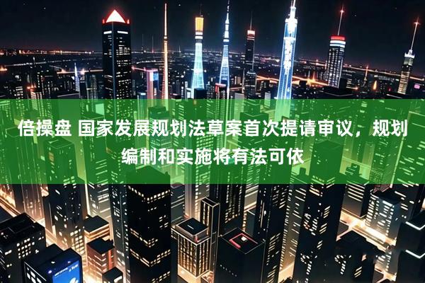 倍操盘 国家发展规划法草案首次提请审议,规划编制和实施将有法可依