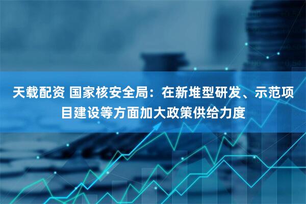 天载配资 国家核安全局:在新堆型研发、示范项目建设等方面加大政策供给力度