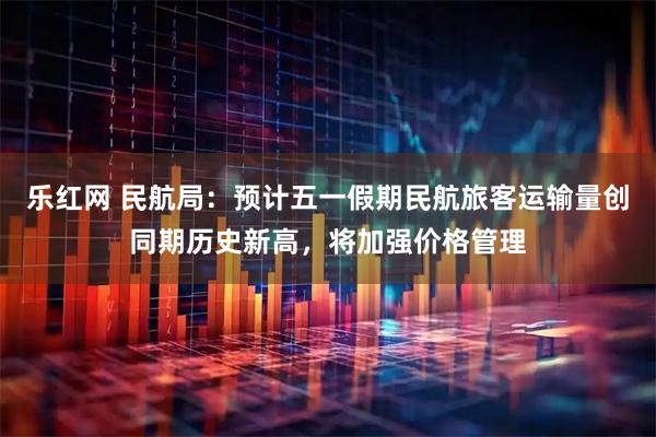 乐红网 民航局:预计五一假期民航旅客运输量创同期历史新高,将加强价格管理