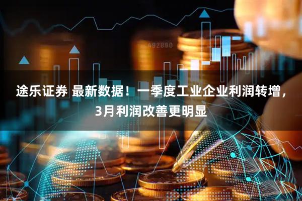 途乐证券 最新数据!一季度工业企业利润转增,3月利润改善更明显