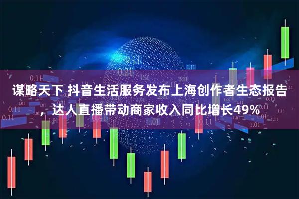 谋略天下 抖音生活服务发布上海创作者生态报告,达人直播带动商家收入同比增长49%