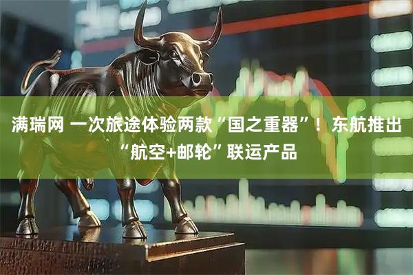 满瑞网 一次旅途体验两款“国之重器”!东航推出“航空+邮轮”联运产品