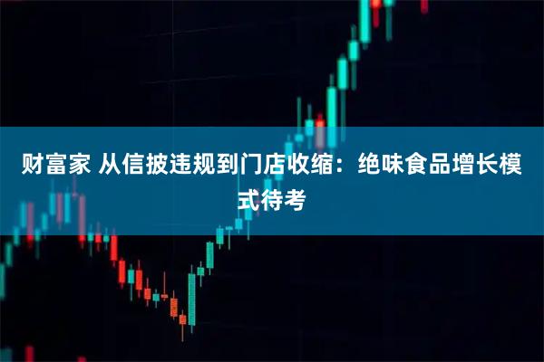 财富家 从信披违规到门店收缩:绝味食品增长模式待考