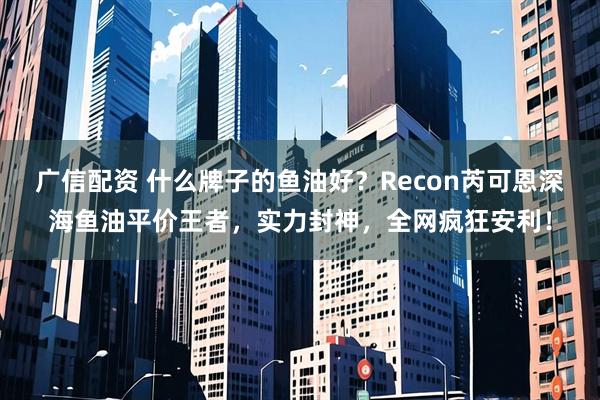 广信配资 什么牌子的鱼油好?Recon芮可恩深海鱼油平价王者,实力封神,全网疯狂安利!
