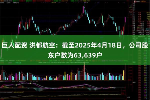 巨人配资 洪都航空：截至2025年4月18日，公司股东户数为63,639户