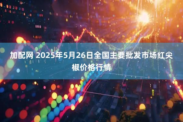 加配网 2025年5月26日全国主要批发市场红尖椒价格行情