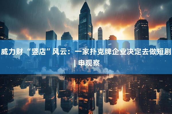 威力财 “竖店”风云:一家扑克牌企业决定去做短剧 | 申观察