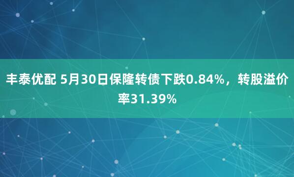 丰泰优配 5月30日保隆转债下跌0.84%，转股溢价率31.39%