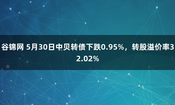 谷锦网 5月30日中贝转债下跌0.95%,转股溢价率32.02%