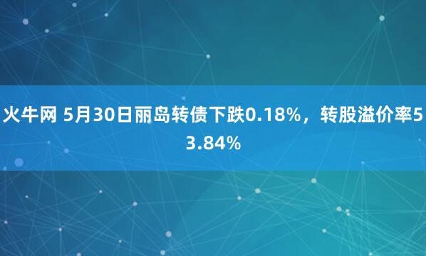 火牛网 5月30日丽岛转债下跌0.18%，转股溢价率53.84%