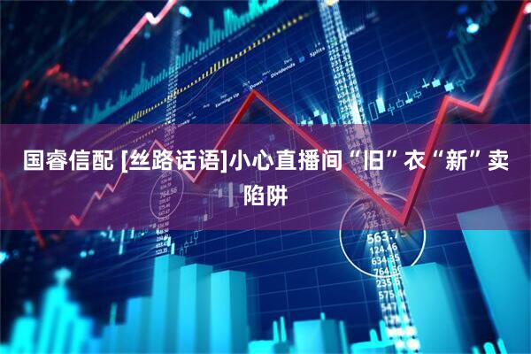 国睿信配 [丝路话语]小心直播间“旧”衣“新”卖陷阱