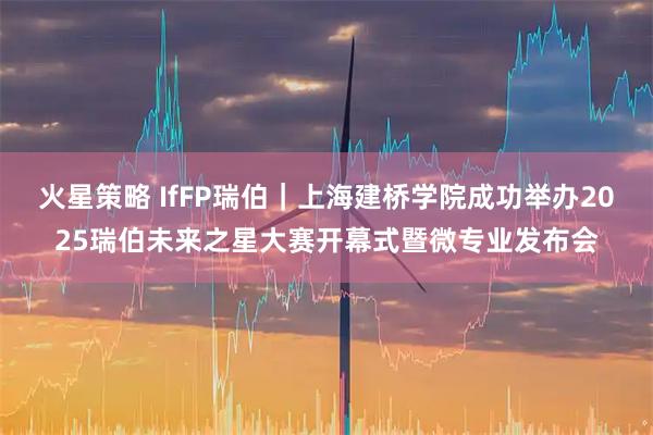 火星策略 IfFP瑞伯|上海建桥学院成功举办2025瑞伯未来之星大赛开幕式暨微专业发布会