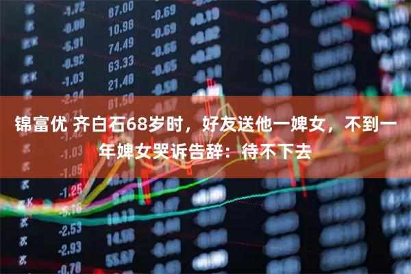 锦富优 齐白石68岁时,好友送他一婢女,不到一年婢女哭诉告辞:待不下去