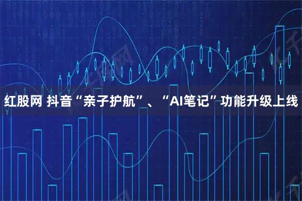 红股网 抖音“亲子护航”、“AI笔记”功能升级上线