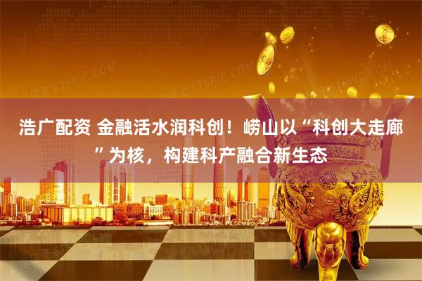 浩广配资 金融活水润科创！崂山以“科创大走廊”为核，构建科产融合新生态