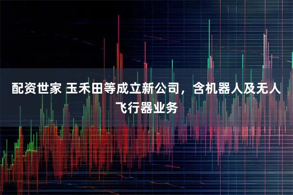 配资世家 玉禾田等成立新公司，含机器人及无人飞行器业务