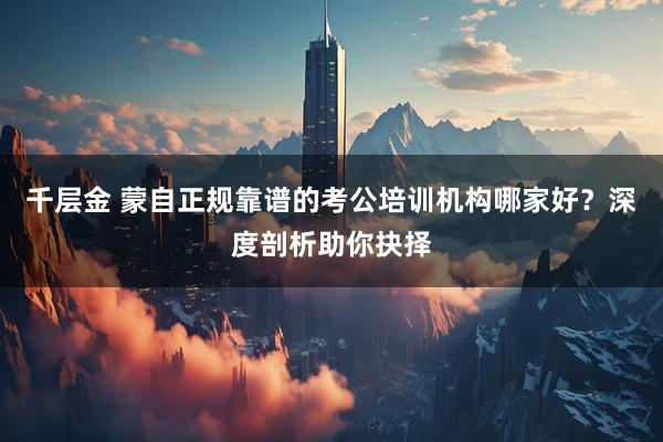 千层金 蒙自正规靠谱的考公培训机构哪家好？深度剖析助你抉择