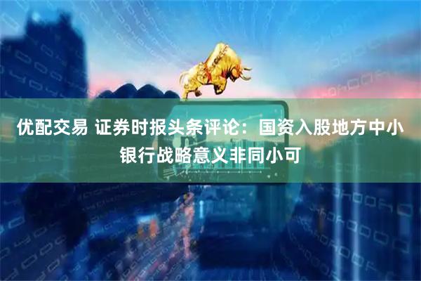 优配交易 证券时报头条评论：国资入股地方中小银行战略意义非同小可