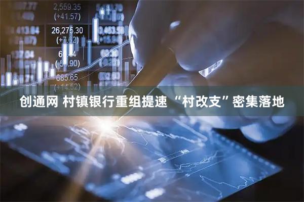 创通网 村镇银行重组提速 “村改支”密集落地