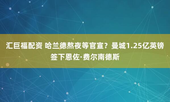 汇巨福配资 哈兰德熬夜等官宣？曼城1.25亿英镑签下恩佐·费尔南德斯