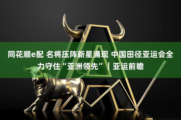 同花顺e配 名将压阵新星涌现 中国田径亚运会全力守住“亚洲领先”｜亚运前瞻