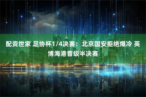 配资世家 足协杯1/4决赛：北京国安拒绝爆冷 英博海港晋级半决赛