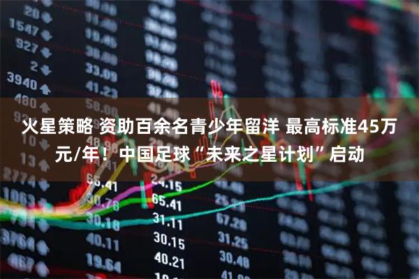 火星策略 资助百余名青少年留洋 最高标准45万元/年！中国足球“未来之星计划”启动